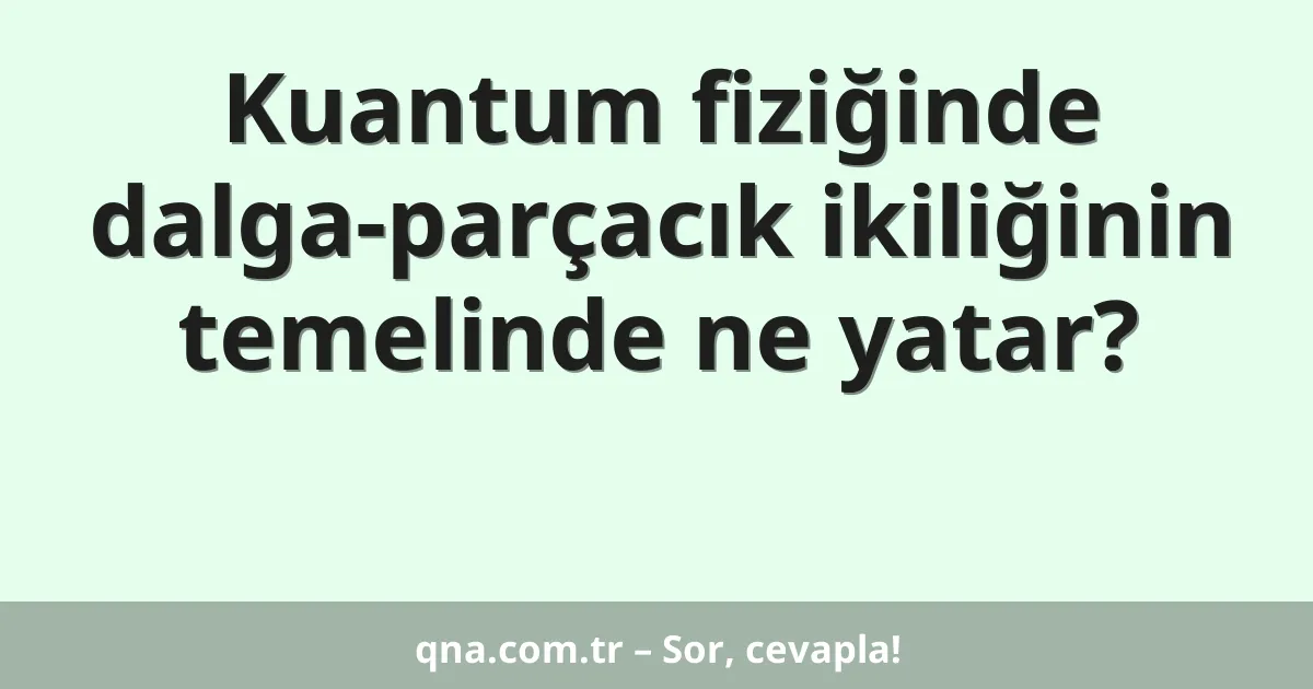 Kuantum fiziğinde dalga-parçacık ikiliğinin temelinde ne yatar?
