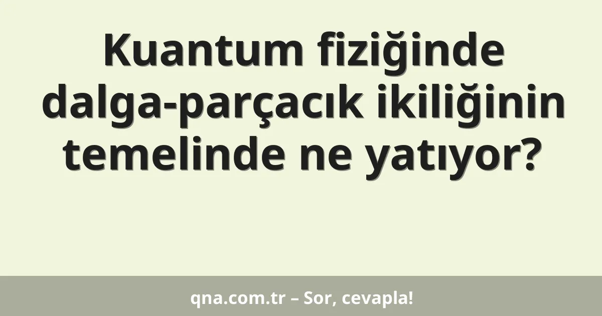 Kuantum fiziğinde dalga-parçacık ikiliğinin temelinde ne yatıyor?