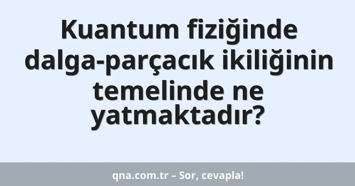 Kuantum fiziğinde dalga-parçacık ikiliğinin temelinde ne yatmaktadır?
