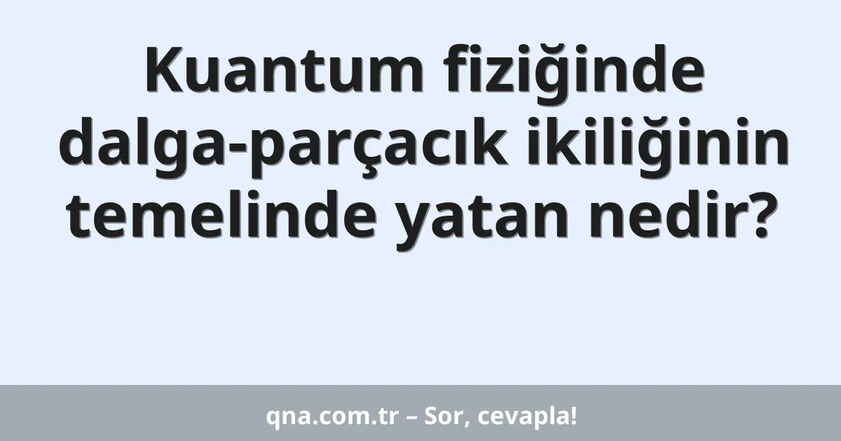 Kuantum fiziğinde dalga-parçacık ikiliğinin temelinde yatan nedir?