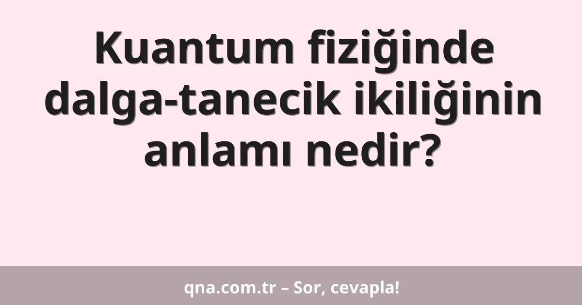 Kuantum fiziğinde dalga-tanecik ikiliğinin anlamı nedir?