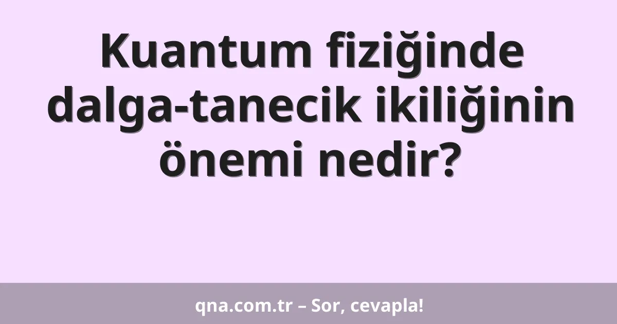 Kuantum fiziğinde dalga-tanecik ikiliğinin önemi nedir?