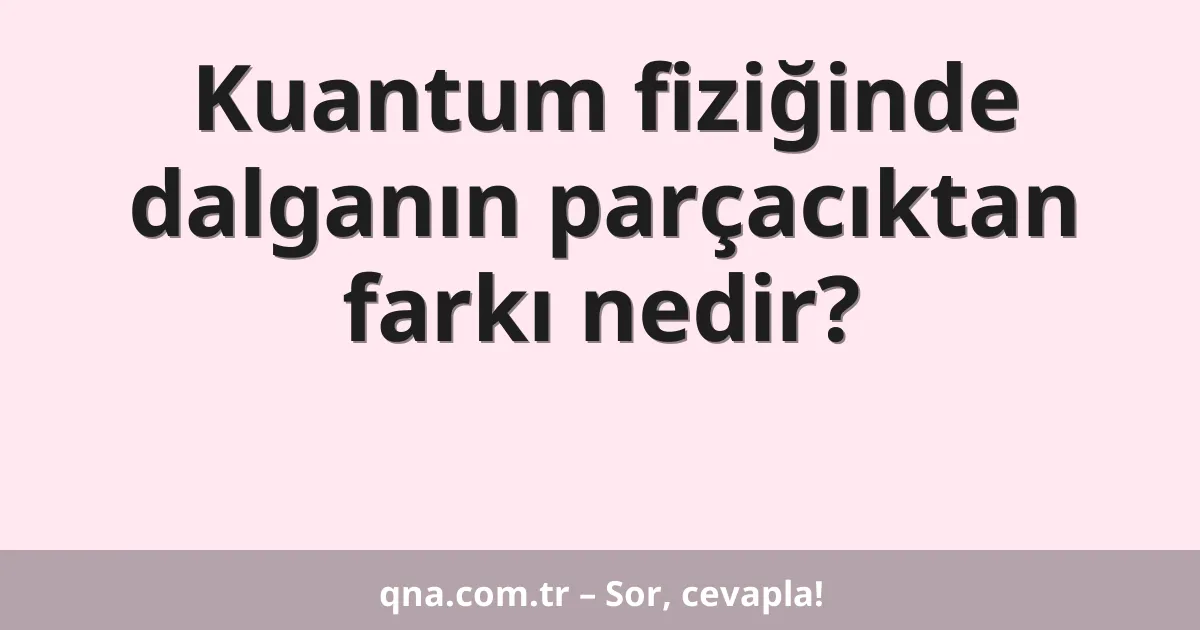 Kuantum fiziğinde dalganın parçacıktan farkı nedir?