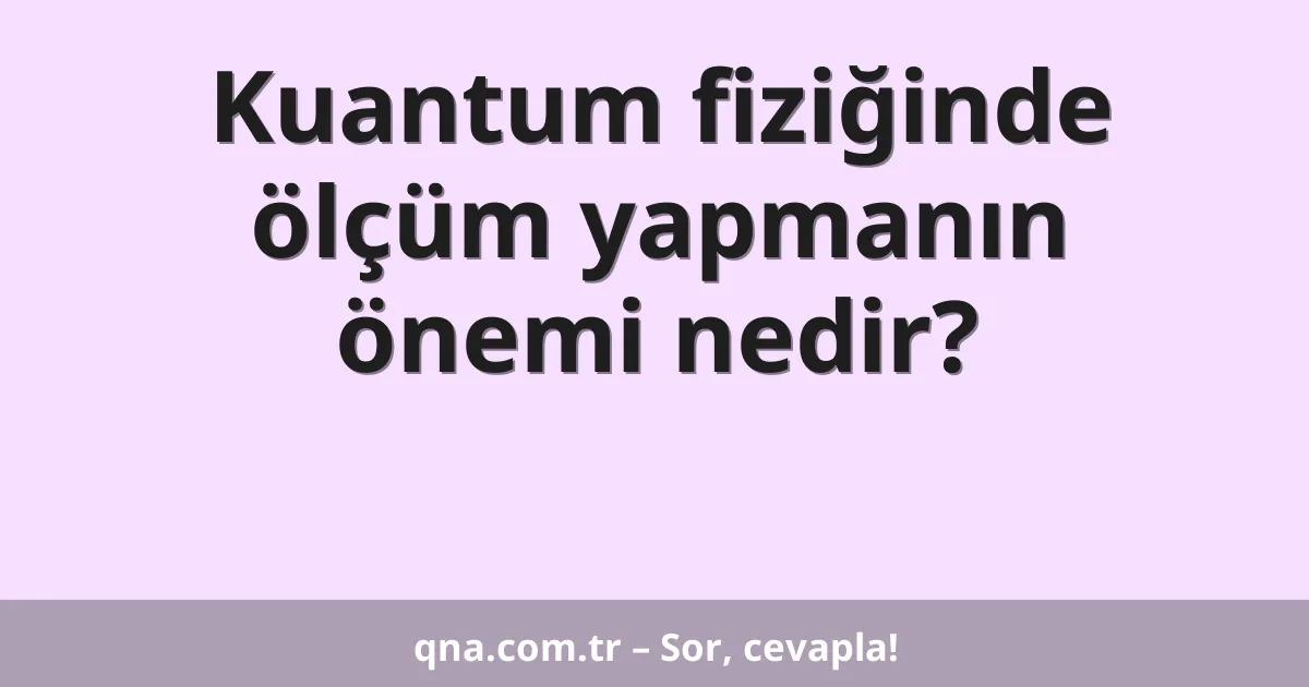 Kuantum fiziğinde ölçüm yapmanın önemi nedir?