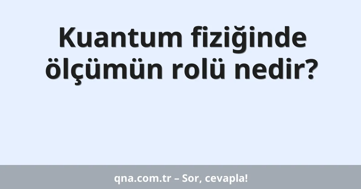 Kuantum fiziğinde ölçümün rolü nedir?