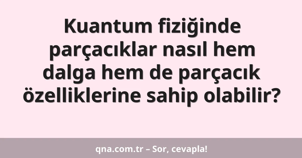 Kuantum fiziğinde parçacıklar nasıl hem dalga hem de parçacık özelliklerine sahip olabilir?