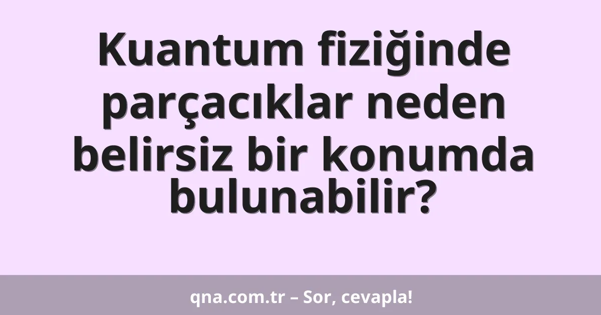 Kuantum fiziğinde parçacıklar neden belirsiz bir konumda bulunabilir?