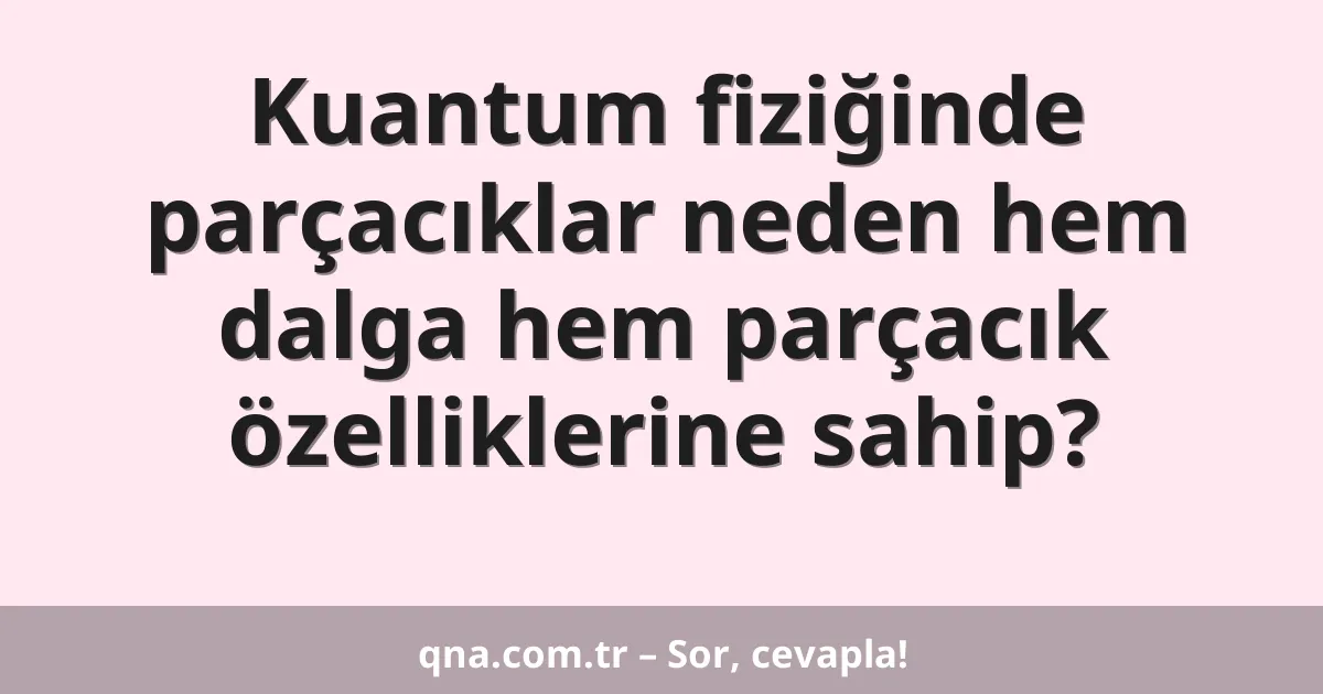 Kuantum fiziğinde parçacıklar neden hem dalga hem parçacık özelliklerine sahip?