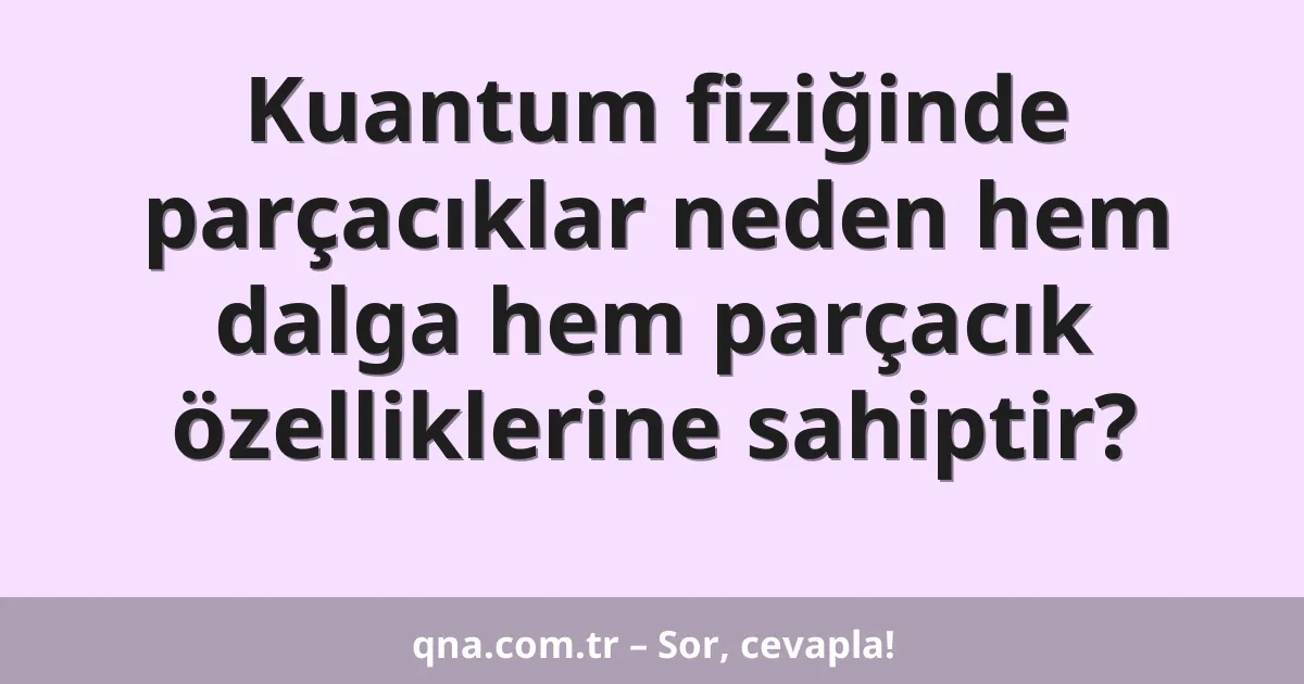 Kuantum fiziğinde parçacıklar neden hem dalga hem parçacık özelliklerine sahiptir?