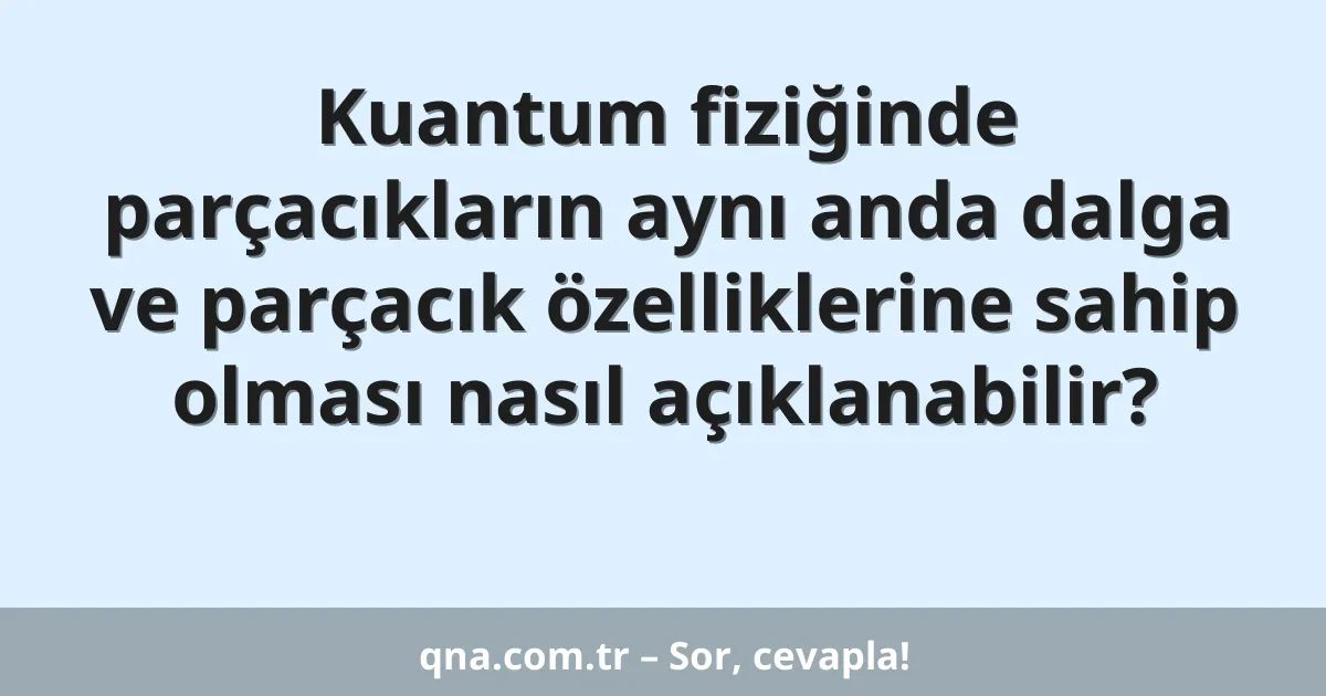 Kuantum fiziğinde parçacıkların aynı anda dalga ve parçacık özelliklerine sahip olması nasıl açıklanabilir?