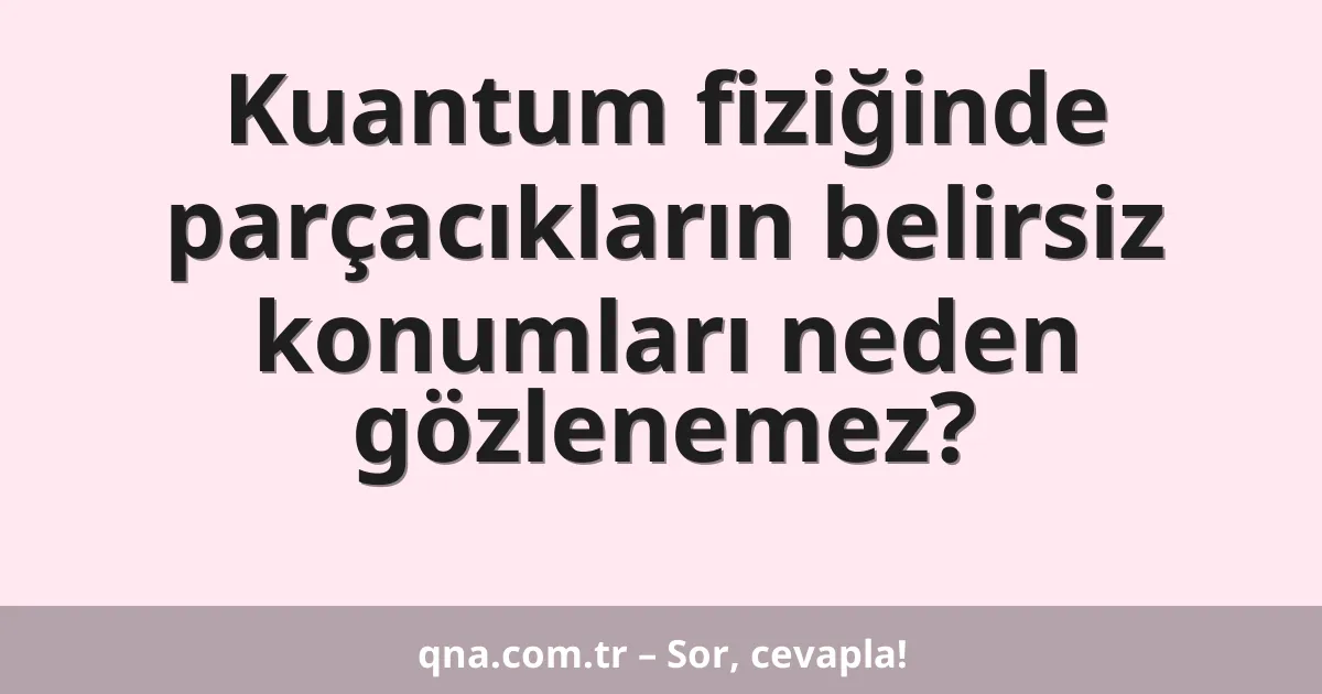 Kuantum fiziğinde parçacıkların belirsiz konumları neden gözlenemez?