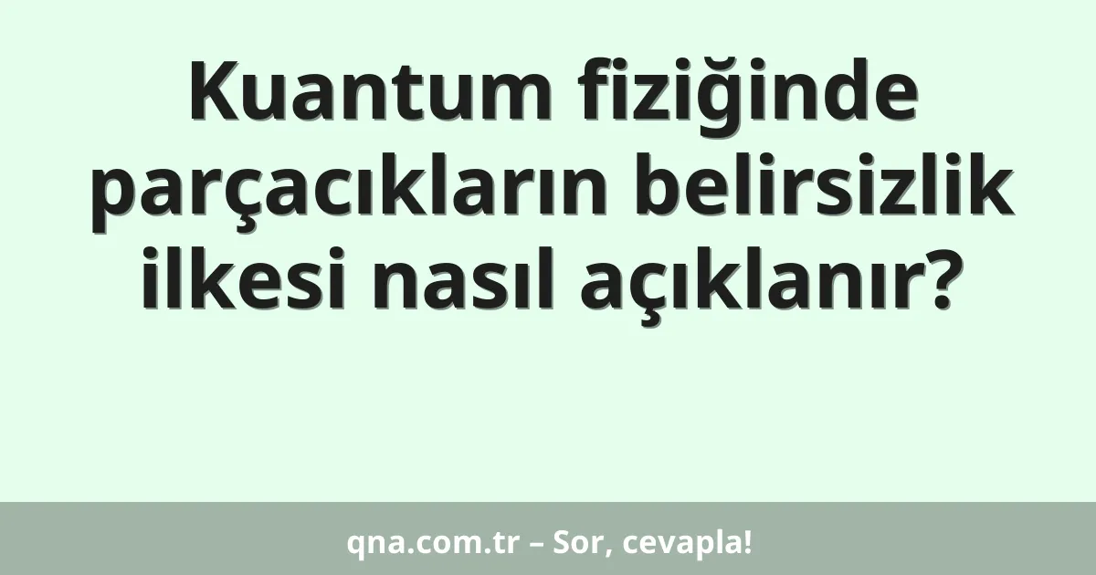 Kuantum fiziğinde parçacıkların belirsizlik ilkesi nasıl açıklanır?