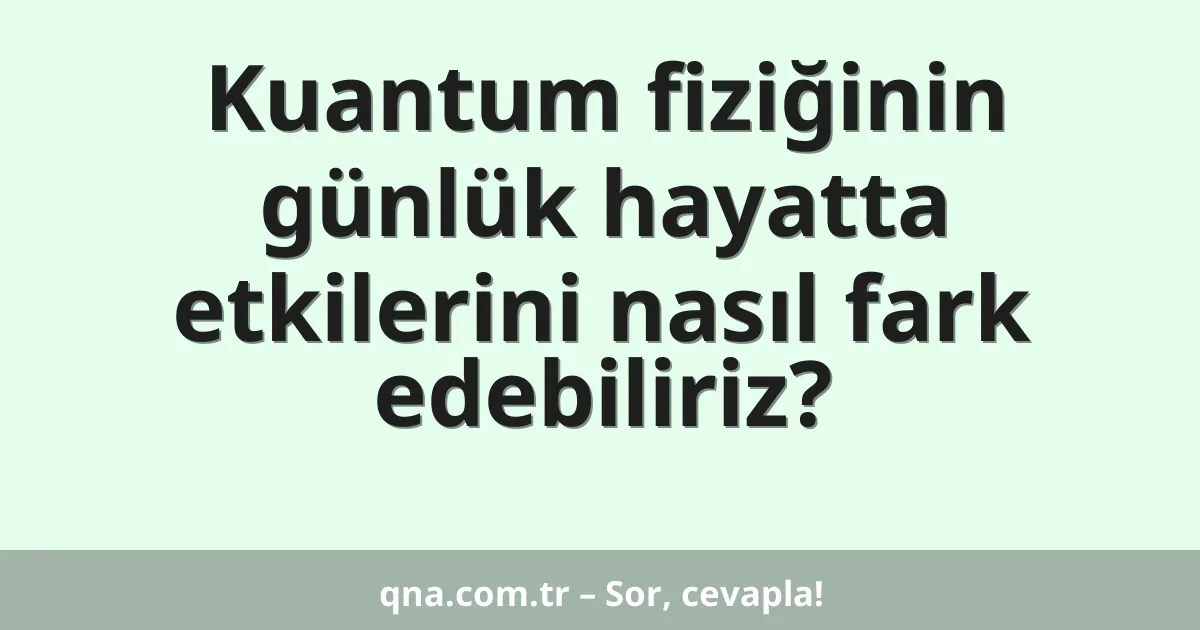 Kuantum fiziğinin günlük hayatta etkilerini nasıl fark edebiliriz?