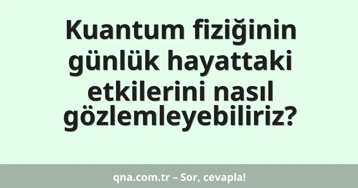 Kuantum fiziğinin günlük hayattaki etkilerini nasıl gözlemleyebiliriz?