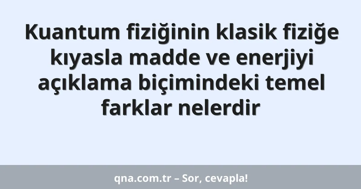 Kuantum fiziğinin klasik fiziğe kıyasla madde ve enerjiyi açıklama biçimindeki temel farklar nelerdir