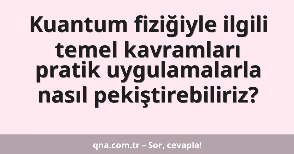 Kuantum fiziğiyle ilgili temel kavramları pratik uygulamalarla nasıl pekiştirebiliriz?