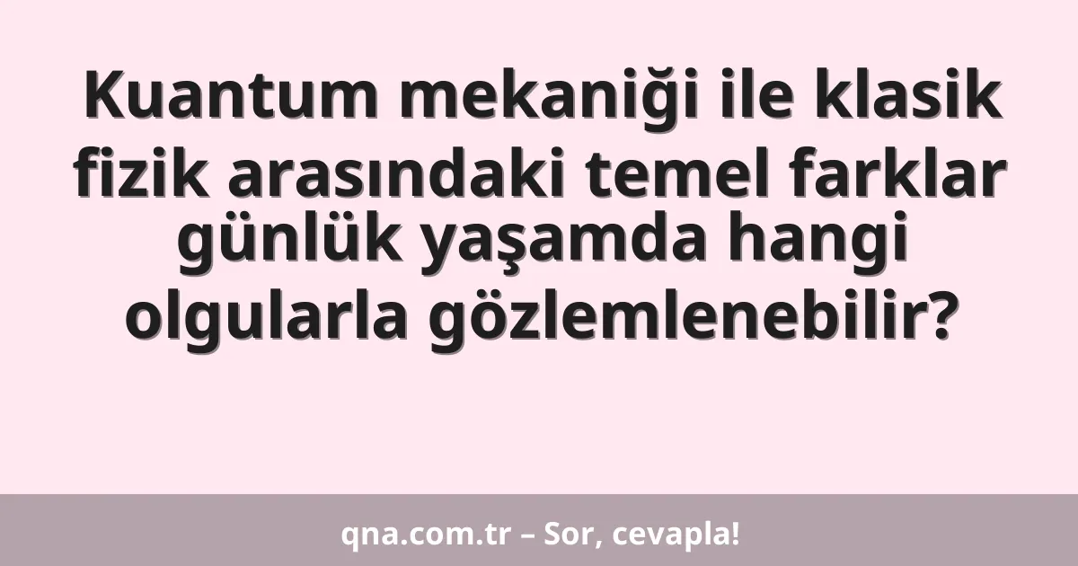 Kuantum mekaniği ile klasik fizik arasındaki temel farklar günlük yaşamda hangi olgularla gözlemlenebilir?