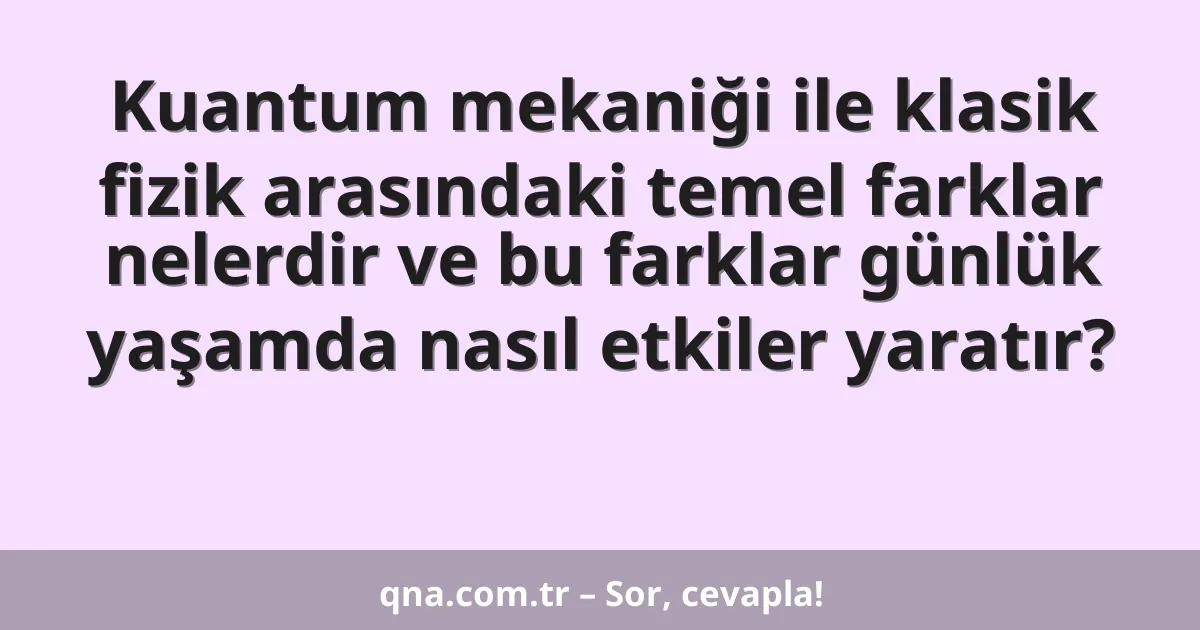 Kuantum mekaniği ile klasik fizik arasındaki temel farklar nelerdir ve bu farklar günlük yaşamda nasıl etkiler yaratır?