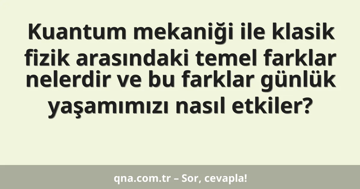 Kuantum mekaniği ile klasik fizik arasındaki temel farklar nelerdir ve bu farklar günlük yaşamımızı nasıl etkiler?