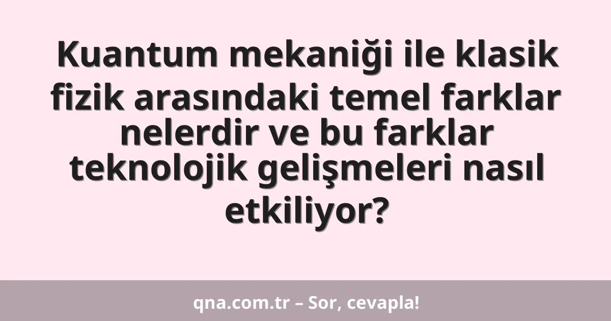 Kuantum mekaniği ile klasik fizik arasındaki temel farklar nelerdir ve bu farklar teknolojik gelişmeleri nasıl etkiliyor?