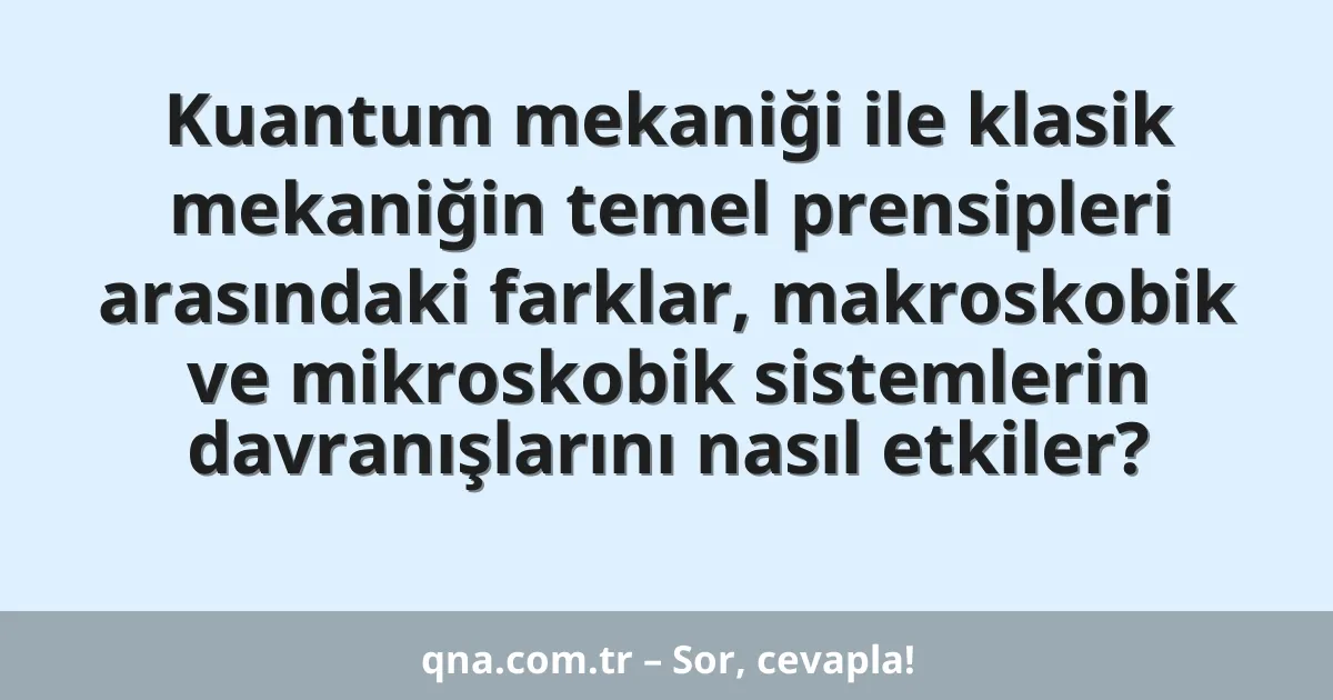Kuantum mekaniği ile klasik mekaniğin temel prensipleri arasındaki farklar, makroskobik ve mikroskobik sistemlerin davranışlarını nasıl etkiler?