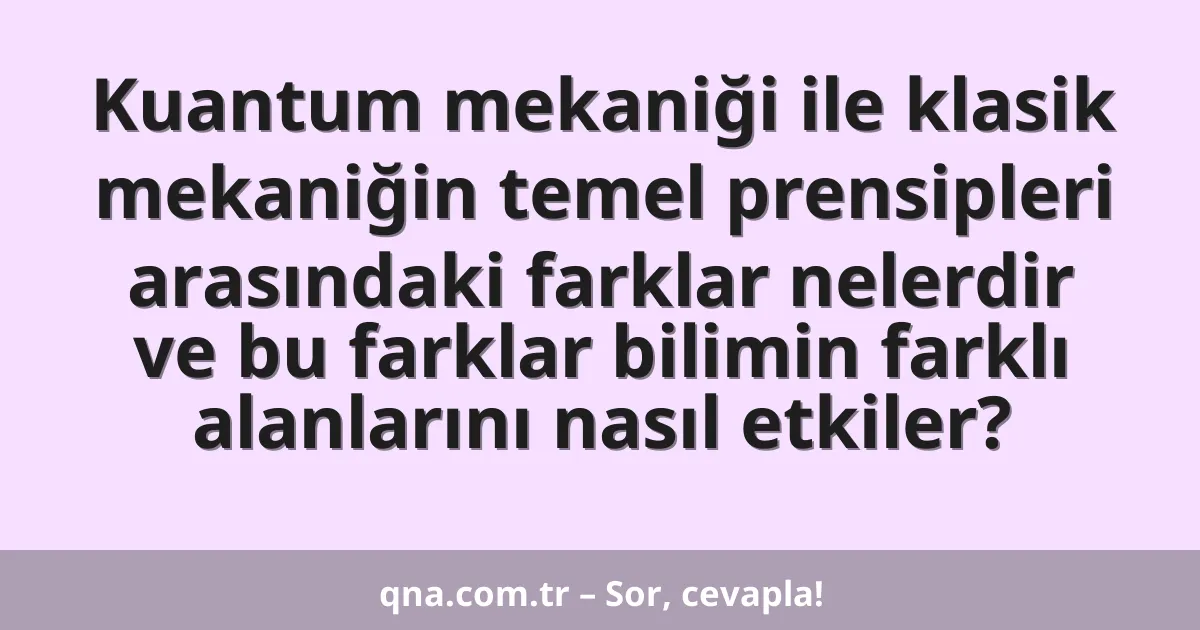 Kuantum mekaniği ile klasik mekaniğin temel prensipleri arasındaki farklar nelerdir ve bu farklar bilimin farklı alanlarını nasıl etkiler?