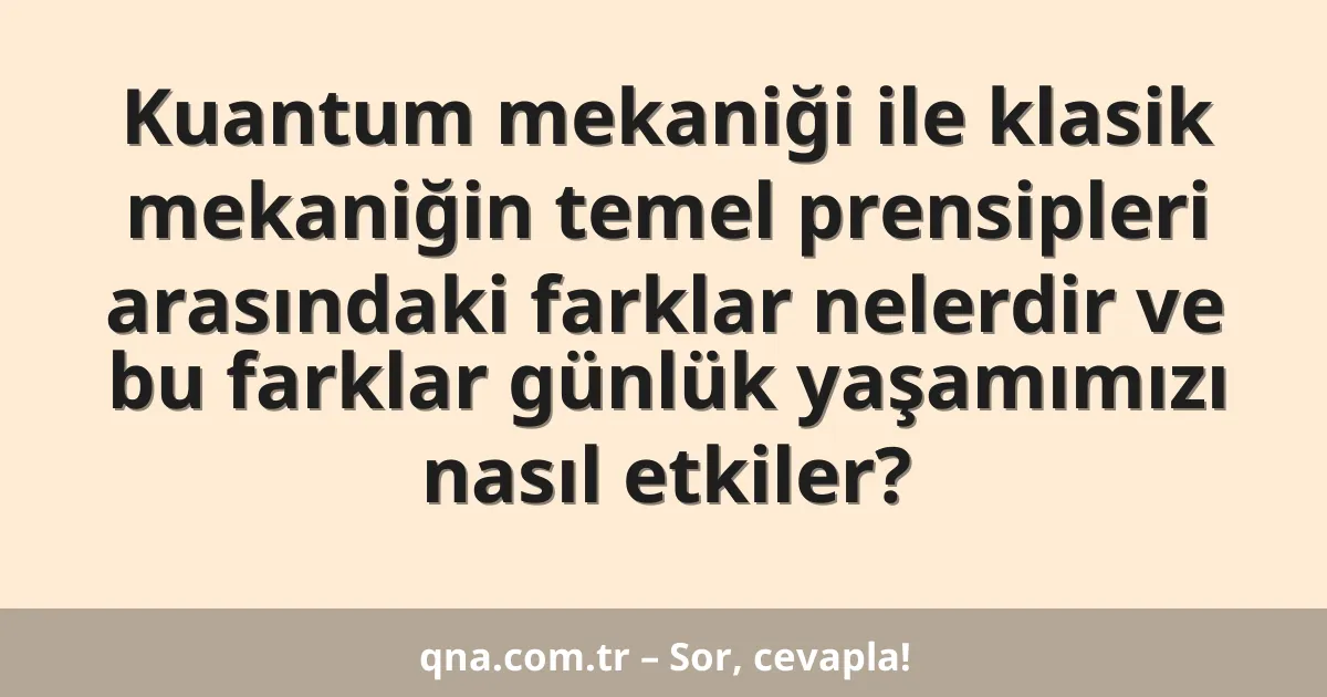 Kuantum mekaniği ile klasik mekaniğin temel prensipleri arasındaki farklar nelerdir ve bu farklar günlük yaşamımızı nasıl etkiler?