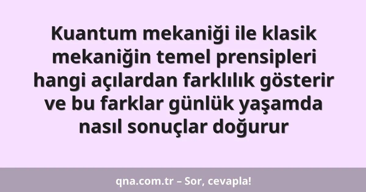 Kuantum mekaniği ile klasik mekaniğin temel prensipleri hangi açılardan farklılık gösterir ve bu farklar günlük yaşamda nasıl sonuçlar doğurur