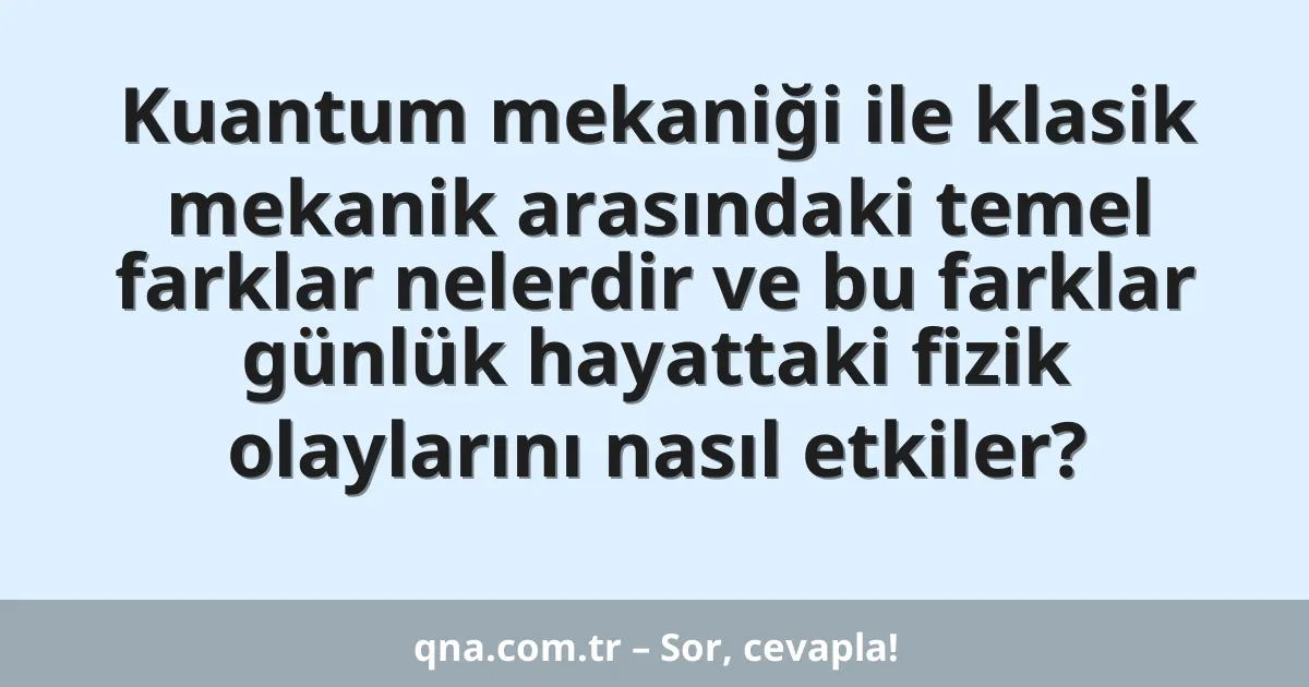 Kuantum mekaniği ile klasik mekanik arasındaki temel farklar nelerdir ve bu farklar günlük hayattaki fizik olaylarını nasıl etkiler?