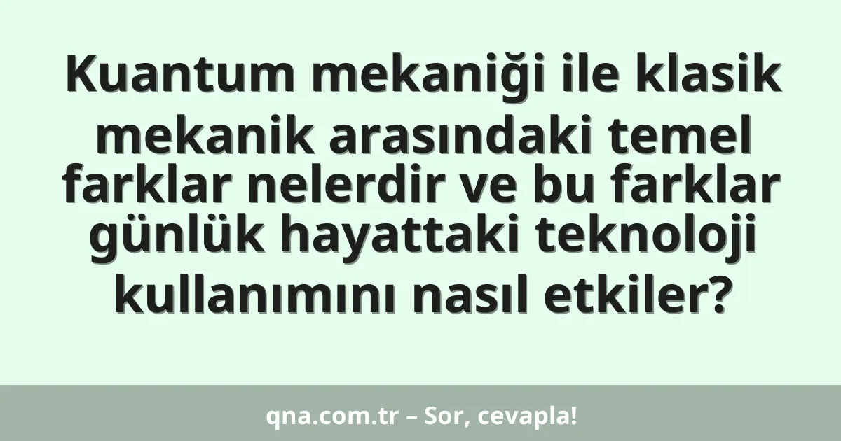 Kuantum mekaniği ile klasik mekanik arasındaki temel farklar nelerdir ve bu farklar günlük hayattaki teknoloji kullanımını nasıl etkiler?