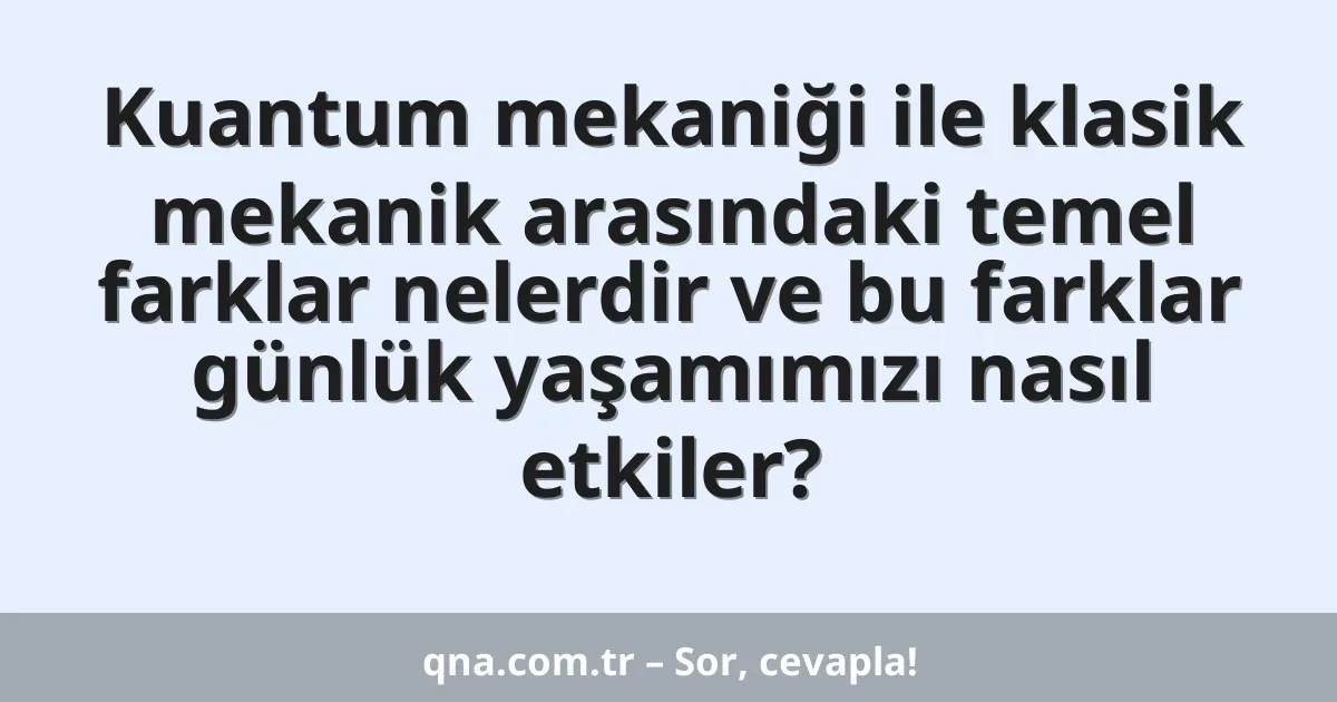 Kuantum mekaniği ile klasik mekanik arasındaki temel farklar nelerdir ve bu farklar günlük yaşamımızı nasıl etkiler?