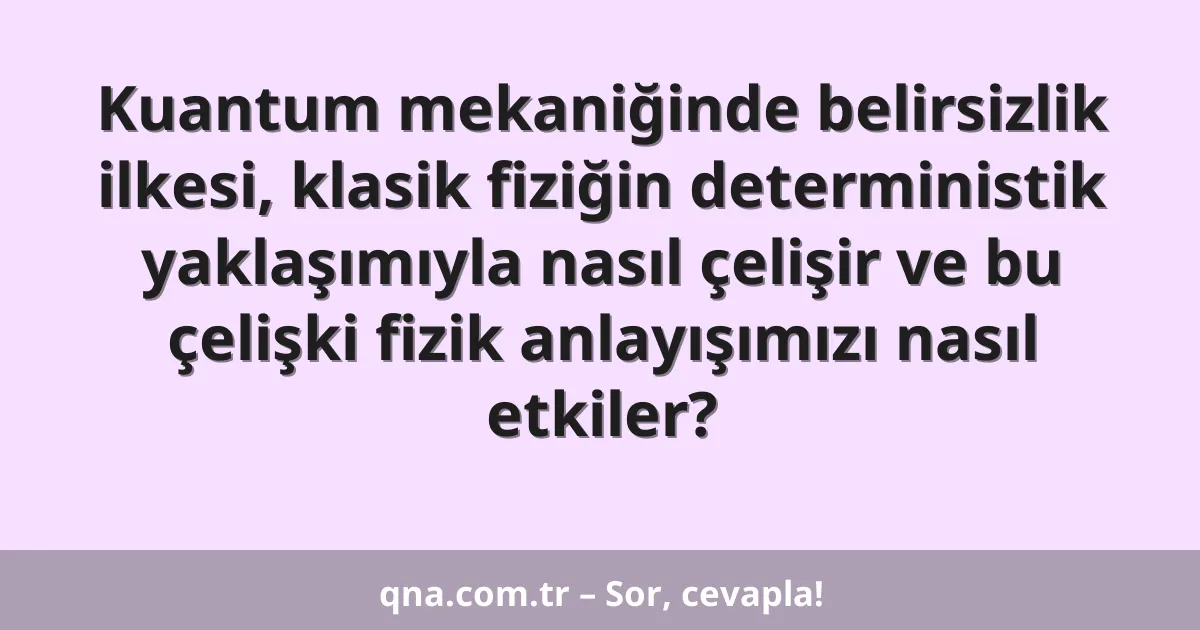 Kuantum mekaniğinde belirsizlik ilkesi, klasik fiziğin deterministik yaklaşımıyla nasıl çelişir ve bu çelişki fizik anlayışımızı nasıl etkiler?