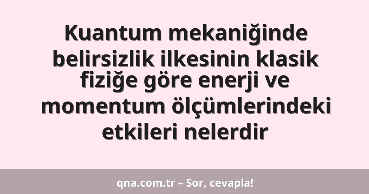 Kuantum mekaniğinde belirsizlik ilkesinin klasik fiziğe göre enerji ve momentum ölçümlerindeki etkileri nelerdir