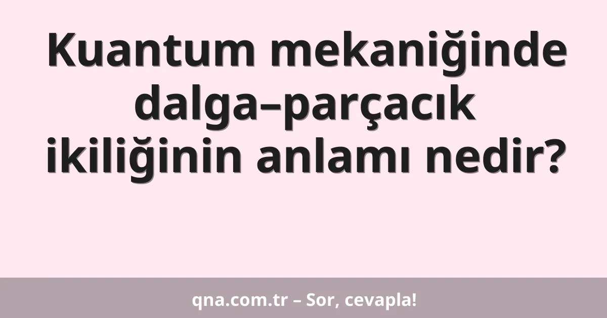 Kuantum mekaniğinde dalga–parçacık ikiliğinin anlamı nedir?