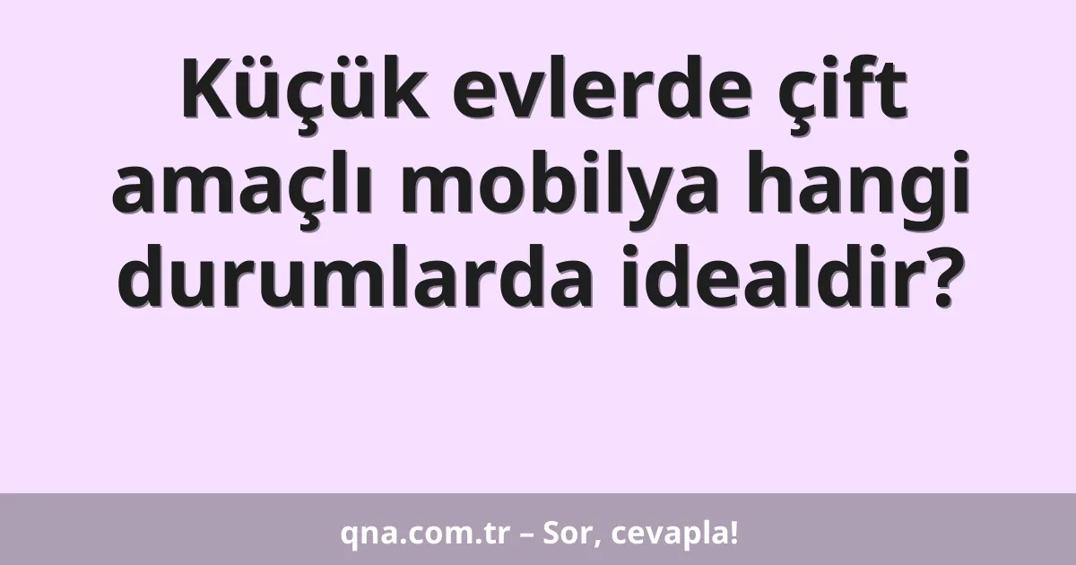 Küçük evlerde çift amaçlı mobilya hangi durumlarda idealdir?