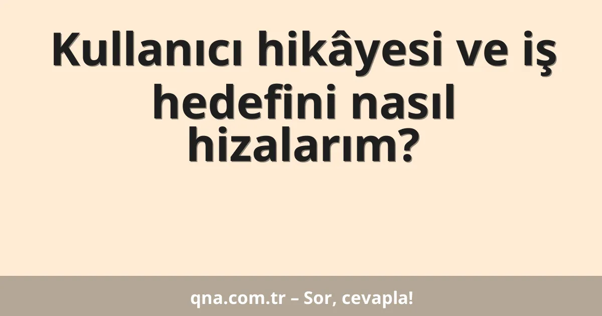Kullanıcı hikâyesi ve iş hedefini nasıl hizalarım?