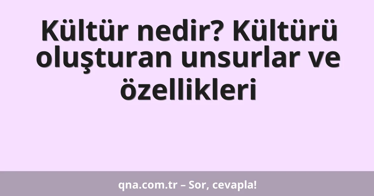 Kültür nedir? Kültürü oluşturan unsurlar ve özellikleri