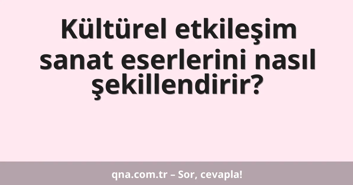 Kültürel etkileşim sanat eserlerini nasıl şekillendirir?
