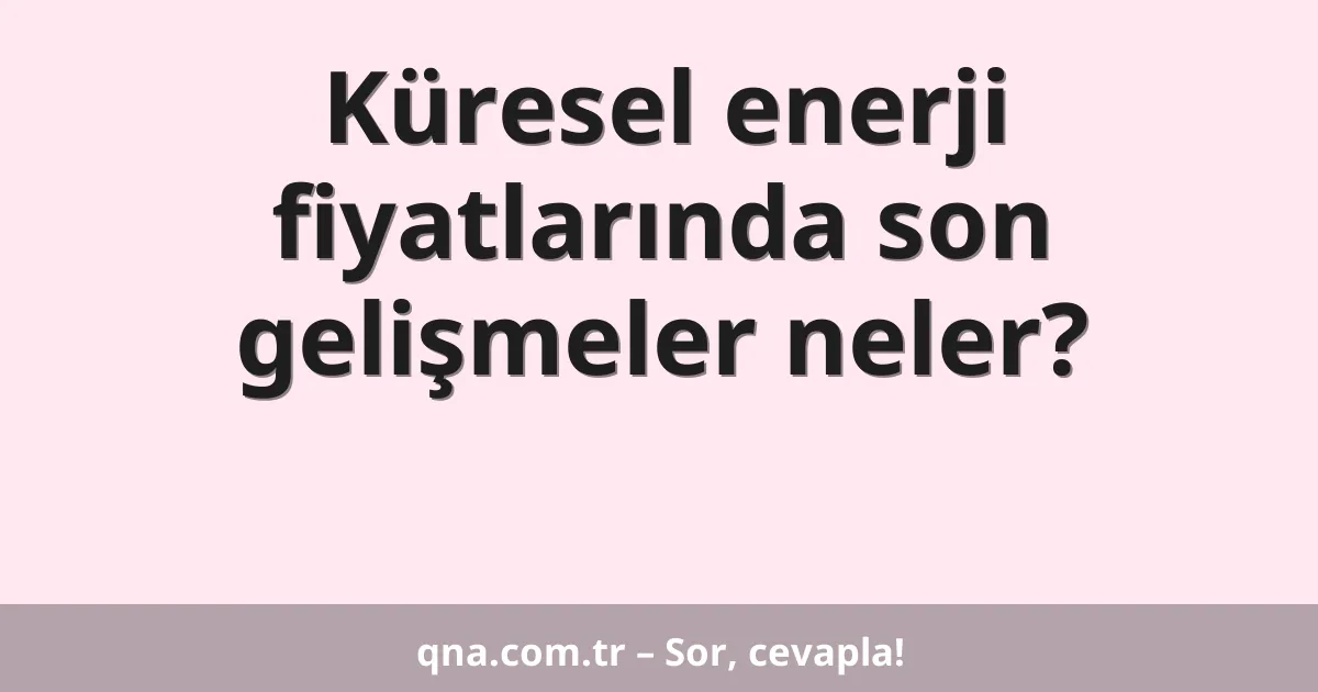Küresel enerji fiyatlarında son gelişmeler neler?