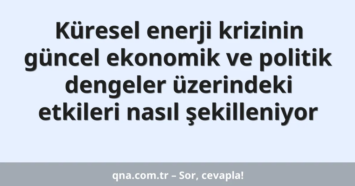 Küresel enerji krizinin güncel ekonomik ve politik dengeler üzerindeki etkileri nasıl şekilleniyor