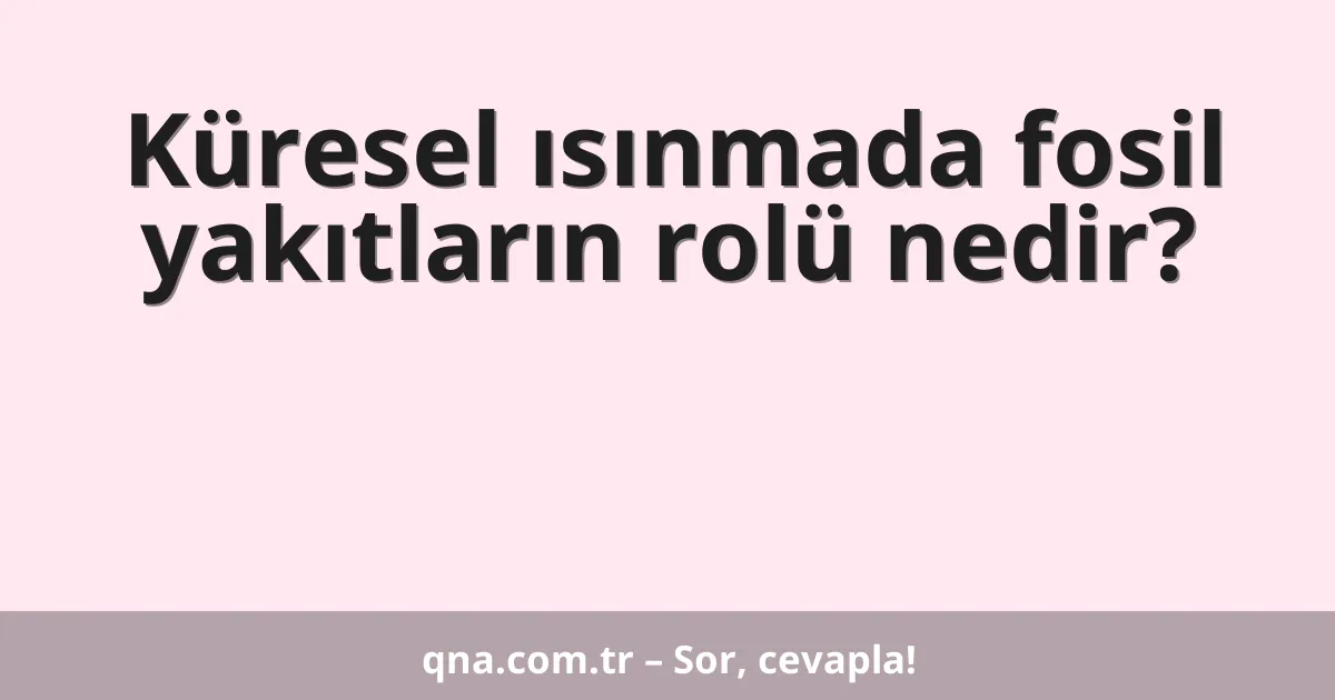 Küresel ısınmada fosil yakıtların rolü nedir?