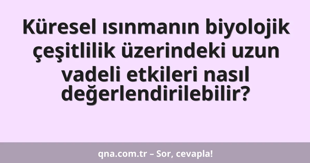 Küresel ısınmanın biyolojik çeşitlilik üzerindeki uzun vadeli etkileri nasıl değerlendirilebilir?