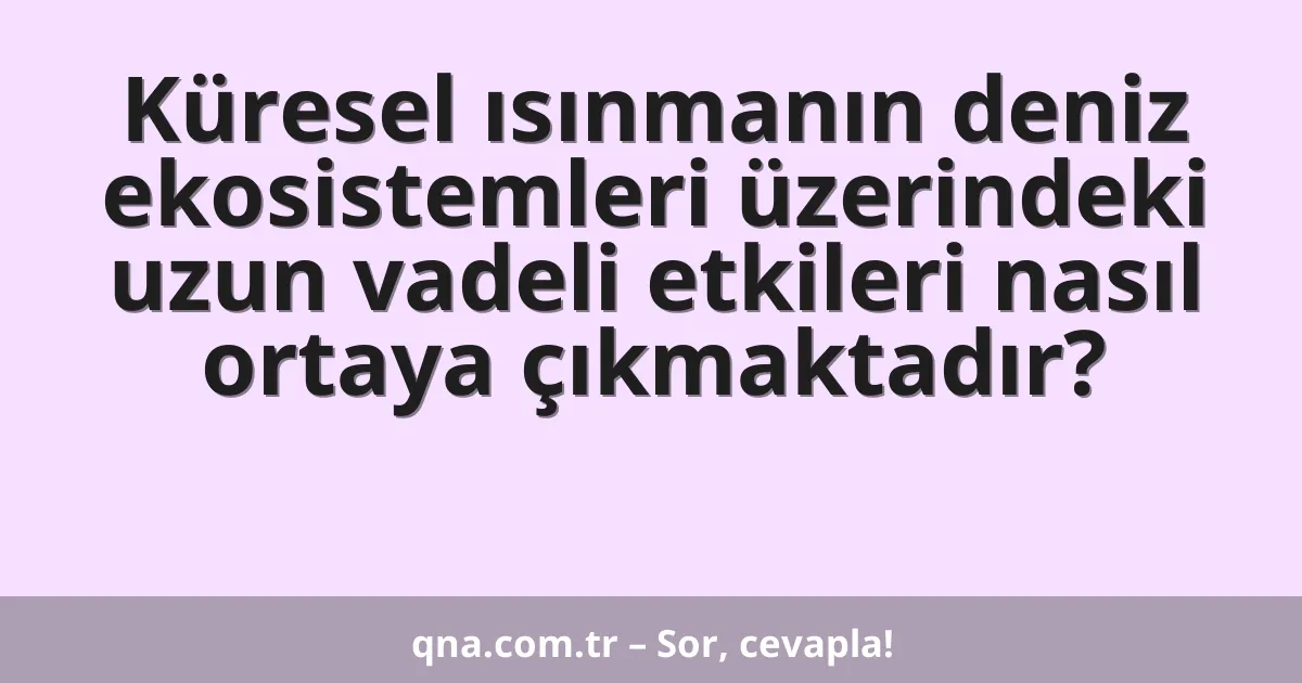 Küresel ısınmanın deniz ekosistemleri üzerindeki uzun vadeli etkileri nasıl ortaya çıkmaktadır?