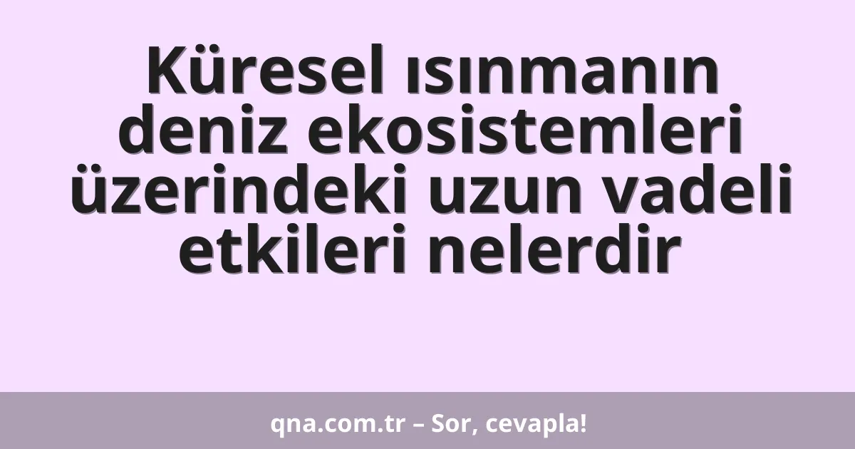 Küresel ısınmanın deniz ekosistemleri üzerindeki uzun vadeli etkileri nelerdir