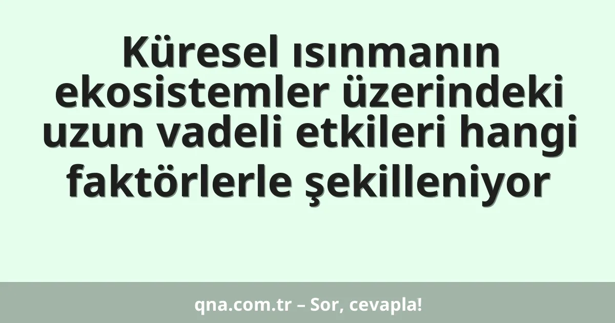 Küresel ısınmanın ekosistemler üzerindeki uzun vadeli etkileri hangi faktörlerle şekilleniyor