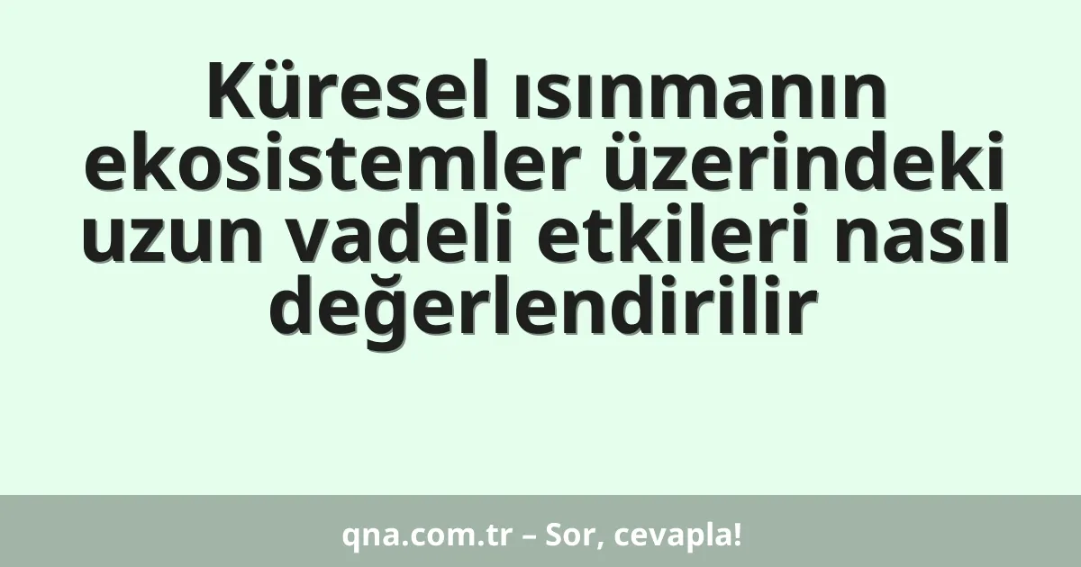 Küresel ısınmanın ekosistemler üzerindeki uzun vadeli etkileri nasıl değerlendirilir