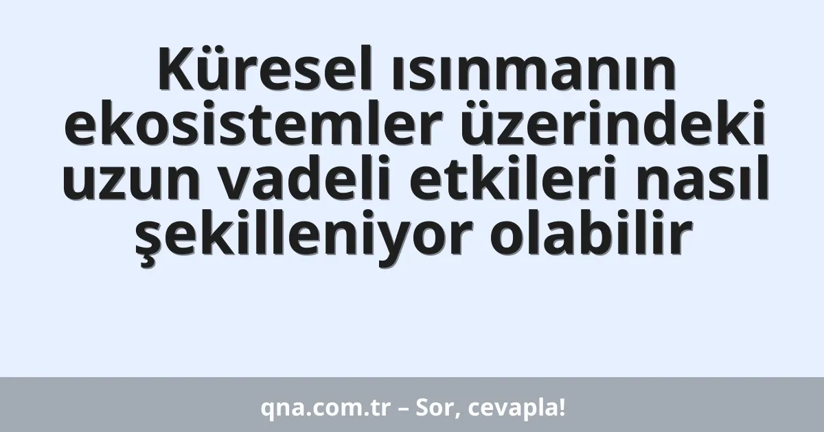 Küresel ısınmanın ekosistemler üzerindeki uzun vadeli etkileri nasıl şekilleniyor olabilir