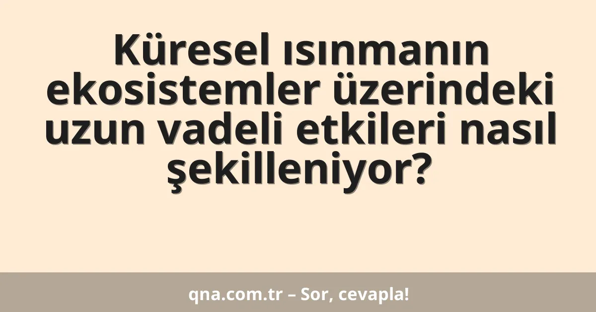 Küresel ısınmanın ekosistemler üzerindeki uzun vadeli etkileri nasıl şekilleniyor?