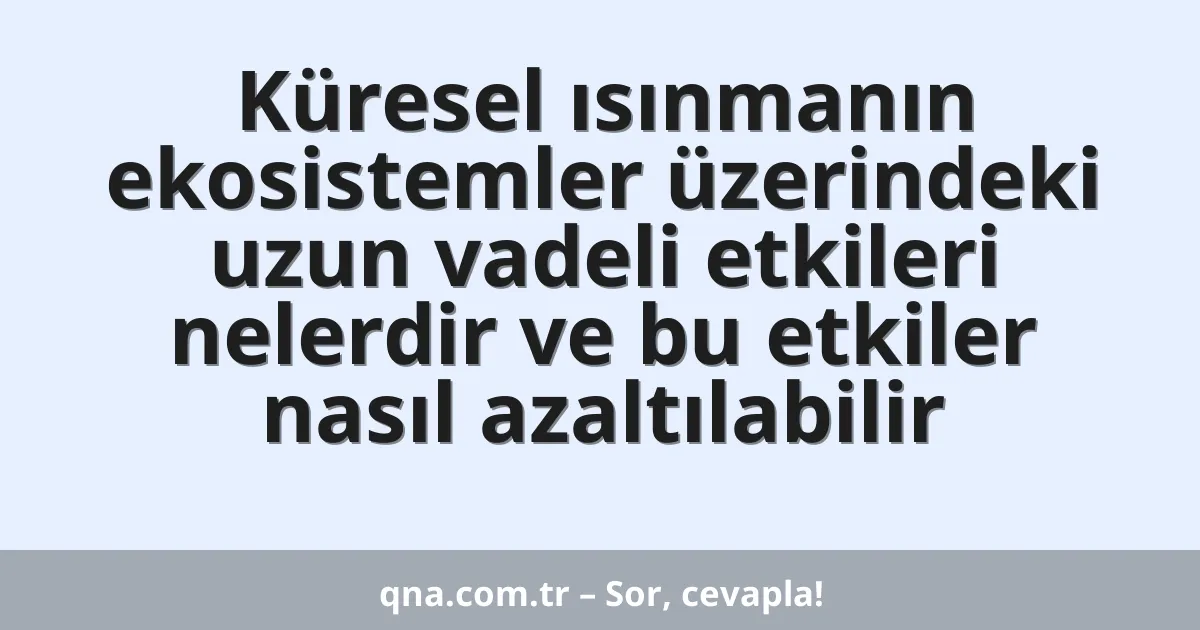 Küresel ısınmanın ekosistemler üzerindeki uzun vadeli etkileri nelerdir ve bu etkiler nasıl azaltılabilir