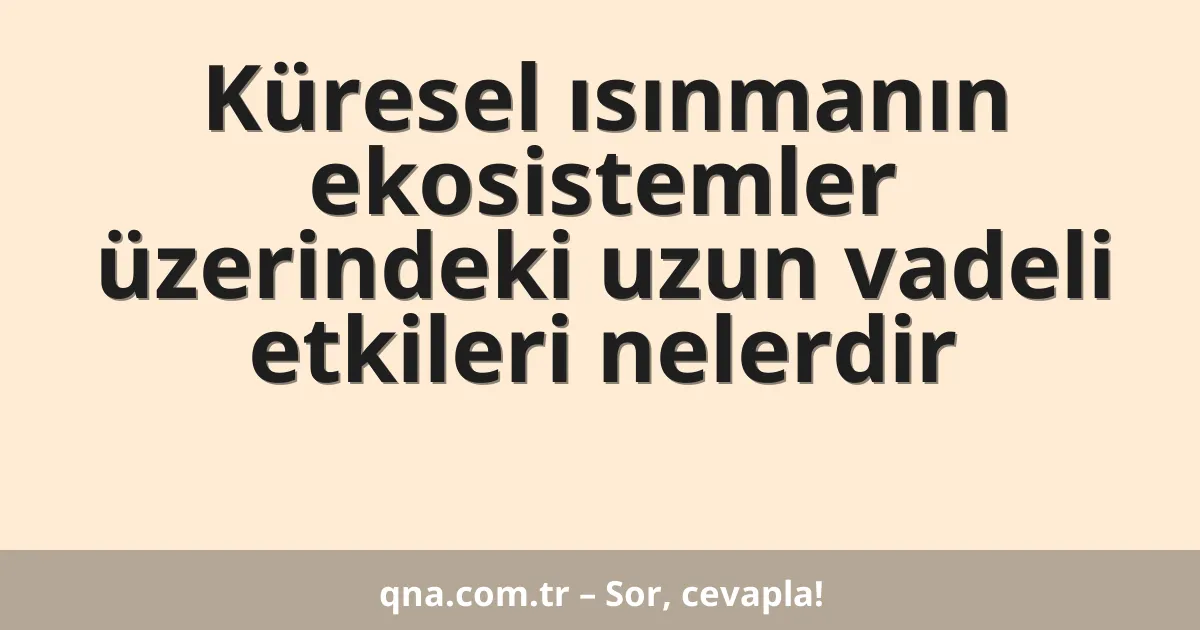 Küresel ısınmanın ekosistemler üzerindeki uzun vadeli etkileri nelerdir